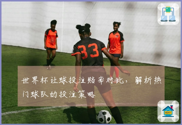 世界杯让球投注赔率对比，解析热门球队的投注策略